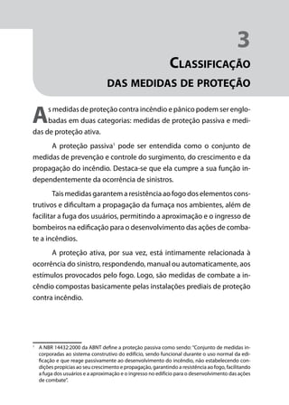 Módulo 1
Comportamento do Fogo
27
3
Classificação
das medidas de proteção
As medidas de proteção contra incêndio e pânico podem ser englo-
badas em duas categorias: medidas de proteção passiva e medi-
das de proteção ativa.
A proteção passiva1
pode ser entendida como o conjunto de
medidas de prevenção e controle do surgimento, do crescimento e da
propagação do incêndio. Destaca-se que ela cumpre a sua função in-
dependentemente da ocorrência de sinistros.
Tais medidas garantem a resistência ao fogo dos elementos cons-
trutivos e dificultam a propagação da fumaça nos ambientes, além de
facilitar a fuga dos usuários, permitindo a aproximação e o ingresso de
bombeiros na edificação para o desenvolvimento das ações de comba-
te a incêndios.
A proteção ativa, por sua vez, está intimamente relacionada à
ocorrência do sinistro, respondendo, manual ou automaticamente, aos
estímulos provocados pelo fogo. Logo, são medidas de combate a in-
cêndio compostas basicamente pelas instalações prediais de proteção
contra incêndio.
1
	 A NBR 14432:2000 da ABNT define a proteção passiva como sendo: “Conjunto de medidas in-
corporadas ao sistema construtivo do edifício, sendo funcional durante o uso normal da edi-
ficação e que reage passivamente ao desenvolvimento do incêndio, não estabelecendo con-
dições propícias ao seu crescimento e propagação, garantindo a resistência ao fogo, facilitando
a fuga dos usuários e a aproximação e o ingresso no edifício para o desenvolvimento das ações
de combate”.
 