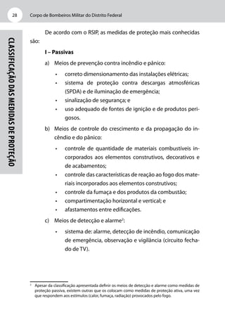 Corpo de Bombeiros Militar do Distrito Federal28
Classificaçãodasmedidasdeproteção
De acordo com o RSIP, as medidas de proteção mais conhecidas
são:
I – Passivas
a)	 Meios de prevenção contra incêndio e pânico:
•	 correto dimensionamento das instalações elétricas;
•	 sistema de proteção contra descargas atmosféricas
(SPDA) e de iluminação de emergência;
•	 sinalização de segurança; e
•	 uso adequado de fontes de ignição e de produtos peri-
gosos.
b)	 Meios de controle do crescimento e da propagação do in-
cêndio e do pânico:
•	 controle de quantidade de materiais combustíveis in-
corporados aos elementos construtivos, decorativos e
de acabamentos;
•	 controle das características de reação ao fogo dos mate-
riais incorporados aos elementos construtivos;
•	 controle da fumaça e dos produtos da combustão;
•	 compartimentação horizontal e vertical; e
•	 afastamentos entre edificações.
c)	 Meios de detecção e alarme2
:
•	 sistema de: alarme, detecção de incêndio, comunicação
de emergência, observação e vigilância (circuito fecha-
do de TV).
2
	 Apesar da classificação apresentada definir os meios de detecção e alarme como medidas de
proteção passiva, existem outras que os colocam como medidas de proteção ativa, uma vez
que respondem aos estímulos (calor, fumaça, radiação) provocados pelo fogo.
 