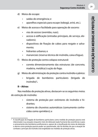 Módulo 5
Segurança Contra Incêndio
29
Classificaçãodasmedidasdeproteção
d)	 Meios de escape:
•	 saídas de emergência; e
•	 aparelhos especiais para escape (tobogã, oriró, etc.).
e)	 Meios de acesso e facilidade para operação de socorro:
•	 vias de acesso (avenidas, ruas);
•	 acesso à edificação (entradas principais, de serviço, ele-
vadores);
•	 dispositivos de fixação de cabos para resgate e salva-
mento;
•	 hidrantes urbanos; e
•	 mananciais (reserva técnica de incêndio, caixa d’água).
f)	 Meios de proteção contra colapso estrutural:
•	 correto dimensionamento das estruturas (de concreto,
madeira, metálica) à ação do fogo.
g)	 Meios de administração da proteção contra incêndio e pânico:
•	 brigada de bombeiros particulares (brigada de
incêndio)3
.
II – Ativas
Nas medidas de proteção ativas, destacam-se os seguintes meios
de extinção de incêndio:
•	 sistema de proteção por: extintores de incêndio e hi-
drantes;
•	 sistema de chuveiros automáticos (comumente conhe-
cidos como sprinklers); e
3
	 A classificação da brigada de bombeiros particulares como medida de proteção passiva está
relacionada à sua atuação enquanto meio de detecção (ação humana) das ocorrências e para
o acionamento dos bombeiros profissionais e, apesar de a classificação de meios de detecção
e alarme como proteção passiva poder ser questionada, não há dúvidas de que a atuação de
combate a princípio de incêndio está englobada nas medidas de proteção ativas.
 