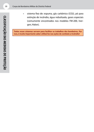 Corpo de Bombeiros Militar do Distrito Federal30
Classificaçãodasmedidasdeproteção
•	 sistema fixo de: espuma, gás carbônico (CO2), pó para
extinção de incêndio, água nebulizada, gases especiais
(comumente encontrados nos modelos FM-200, Iner-
gen, Halon).
Todos esses sistemas servem para facilitar os trabalhos dos bombeiros. Por
isso, é muito importante saber utilizá-los nas ações de combate a incêndio!
 