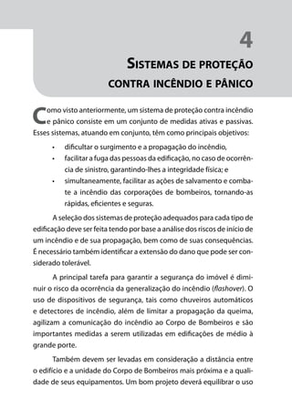 Módulo 1
Comportamento do Fogo
31
4
Sistemas de proteção
contra incêndio e pânico
Como visto anteriormente, um sistema de proteção contra incêndio
e pânico consiste em um conjunto de medidas ativas e passivas.
Esses sistemas, atuando em conjunto, têm como principais objetivos:
•	 dificultar o surgimento e a propagação do incêndio,
•	 facilitar a fuga das pessoas da edificação, no caso de ocorrên-
cia de sinistro, garantindo-lhes a integridade física; e
•	 simultaneamente, facilitar as ações de salvamento e comba-
te a incêndio das corporações de bombeiros, tornando-as
rápidas, eficientes e seguras.
A seleção dos sistemas de proteção adequados para cada tipo de
edificação deve ser feita tendo por base a análise dos riscos de início de
um incêndio e de sua propagação, bem como de suas consequências.
É necessário também identificar a extensão do dano que pode ser con-
siderado tolerável.
A principal tarefa para garantir a segurança do imóvel é dimi-
nuir o risco da ocorrência da generalização do incêndio (flashover). O
uso de dispositivos de segurança, tais como chuveiros automáticos
e detectores de incêndio, além de limitar a propagação da queima,
agilizam a comunicação do incêndio ao Corpo de Bombeiros e são
importantes medidas a serem utilizadas em edificações de médio à
grande porte.
Também devem ser levadas em consideração a distância entre
o edifício e a unidade do Corpo de Bombeiros mais próxima e a quali-
dade de seus equipamentos. Um bom projeto deverá equilibrar o uso
 