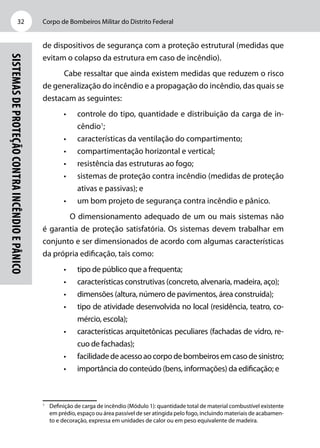 Corpo de Bombeiros Militar do Distrito Federal32
Sistemasdeproteçãocontraincêndioepânico
de dispositivos de segurança com a proteção estrutural (medidas que
evitam o colapso da estrutura em caso de incêndio).
Cabe ressaltar que ainda existem medidas que reduzem o risco
de generalização do incêndio e a propagação do incêndio, das quais se
destacam as seguintes:
•	 controle do tipo, quantidade e distribuição da carga de in-
cêndio1
;
•	 características da ventilação do compartimento;
•	 compartimentação horizontal e vertical;
•	 resistência das estruturas ao fogo;
•	 sistemas de proteção contra incêndio (medidas de proteção
ativas e passivas); e
•	 um bom projeto de segurança contra incêndio e pânico.
	 O dimensionamento adequado de um ou mais sistemas não
é garantia de proteção satisfatória. Os sistemas devem trabalhar em
conjunto e ser dimensionados de acordo com algumas características
da própria edificação, tais como:
•	 tipo de público que a frequenta;
•	 características construtivas (concreto, alvenaria, madeira, aço);
•	 dimensões (altura, número de pavimentos, área construída);
•	 tipo de atividade desenvolvida no local (residência, teatro, co-
mércio, escola);
•	 características arquitetônicas peculiares (fachadas de vidro, re-
cuo de fachadas);
•	 facilidadedeacessoaocorpodebombeirosemcasodesinistro;
•	 importância do conteúdo (bens, informações) da edificação; e
1
	 Definição de carga de incêndio (Módulo 1): quantidade total de material combustível existente
em prédio, espaço ou área passível de ser atingida pelo fogo, incluindo materiais de acabamen-
to e decoração, expressa em unidades de calor ou em peso equivalente de madeira.
 