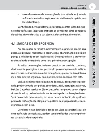 Módulo 5
Segurança Contra Incêndio
33
Sistemasdeproteçãocontraincêndioepânico
•	 riscos decorrentes da interrupção de suas atividades (centrais
de fornecimento de energia, centrais telefônicas, hospitais, mu-
seus, bibliotecas).
Conhecendo bem os sistemas de proteção contra incêndio e pâ-
nico das edificações (aspectos práticos), os bombeiros terão condições
de usá-los a favor da tática e das técnicas de combate a incêndios.
4.1. Saídas de emergência
Na ocorrência de sinistro, normalmente, a primeira reação das
pessoas é procurar resguardar a própria vida, abandonando o local de
perigo e refugiando-se em local seguro2
. Em função disso, o provimen-
to de saídas de emergência deve ser a primeira preocupação.
As saídas de emergência devem propiciar um caminho contínuo,
devidamente protegido, a ser percorrido pelos ocupantes da edifica-
ção em caso de incêndio ou outra emergência, que vai da área interna
até a área externa segura ou para outro local em conexão com esta.
Saída de emergência é o caminho contínuo, devidamente prote-
gido, proporcionado por portas, corredores, halls, passagens externas,
balcões (sacadas), vestíbulos (átrios), escadas, rampas ou outros dispo-
sitivos de saída, podendo ainda ser formada pela combinação destes.
Será percorrido pelo usuário, em caso de um incêndio, de qualquer
ponto da edificação até atingir a via pública ou espaço aberto, em co-
municação com a rua.
Com base nessa definição e tendo em vista as características de
uma edificação verticalizada, podem ser identificados três componen-
tes das saídas de emergência:
2
	 Existem também aquelas pessoas que permanecem estáticas, paralisadas diante da situação.
 