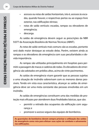 Corpo de Bombeiros Militar do Distrito Federal34
Sistemasdeproteçãocontraincêndioepânico
•	 acessos ou rotas de saídas horizontais, isto é, acessos às esca-
das, quando houver, e respectivas portas ou ao espaço livre
exterior, nas edificações térreas;
•	 rotas de saída verticais: escadas, rampas ou elevadores de
emergência;
•	 descarga.
As saídas de emergência devem seguir as prescrições da NBR
9.077 da Associação Brasileira de Normas Técnicas (ABNT).
As rotas de saída verticais mais comuns são as escadas, portanto
será dado maior destaque ao estudo delas. Porém, existem ainda as
rampas e os elevadores de emergência com suas peculiaridades e de-
vida importância.
As rampas são utilizadas principalmente em hospitais para per-
mitir a passagem de macas e cadeiras de rodas. Os elevadores de emer-
gência são adotados em prédios altos, acima de vinte pavimentos.
As saídas de emergência visam garantir que as pessoas sujeitas
a uma situação de incêndio sobrevivam com os menores danos pos-
síveis. Tendo em vista essa característica, alcançar as saídas de emer-
gência deve ser uma meta constante das pessoas envolvidas em um
incêndio.
As saídas de emergências constituem uma das medidas de pro-
teção mais eficazes por atenderem duas finalidades básicas, que são:
•	 permitir a retirada dos ocupantes da edificação com segu-
rança; e
•	 promover o acesso seguro das equipes de bombeiros.
As guarnições de bombeiros devem sempre priorizar a utilização das saídas
de emergência como rota para efetuar suas ações de combate e salvamento
nas edificações.
 