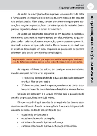 Módulo 5
Segurança Contra Incêndio
35
Sistemasdeproteçãocontraincêndioepânico
As saídas de emergência devem prover uma rota livre de calor
e fumaça para se chegar ao local sinistrado, com exceção das escadas
não enclausuradas. Além disso, servem de caminho seguro para eva-
cuação e resgate de pessoas, bem como transporte de materiais (man-
gueiras, esguichos, chaves e outras ferramentas).
As saídas são projetadas pensando-se em duas filas de pessoas,
no mínimo, passando ao mesmo tempo por elas. Portanto, as guarni-
ções podem orientar, durante a operação, que as pessoas que estão
descendo andem sempre pela direita. Dessa forma, é possível que
os usuários desçam por um lado, enquanto as guarnições de socorro
adentram pelo outro, sem maiores complicações.
As guarnições podem orientar que as pessoas andem sempre pela direita da
escada, de forma que saiam por um lado e os bombeiros adentrem pelo outro.
As larguras mínimas das saídas, em qualquer caso (corredores,
escadas, rampas), devem ser as seguintes:
•	 1,10 metros, correspondendo a duas unidades de passagem
(ou duas filas de pessoas); e
•	 2,20 metros, para permitir a passagem de macas, camas e ou-
tros, comumente encontradas em hospitais e assemelhados.
Unidade de passagem é a largura mínima para a passagem de
uma fila de pessoas, fixada em 0,55 metro.
É importante distinguir escadas de emergência das demais esca-
das de uma edificação. Escada de emergência é a escada integrante de
uma rota de saída, podendo ser constituída por:
•	 escada não enclausurada;
•	 escada enclausurada protegida;
•	 escada enclausurada à prova de fumaça;
•	 escada enclausurada à prova de fumaça pressurizada;
 