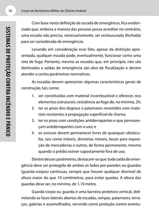 Corpo de Bombeiros Militar do Distrito Federal36
Sistemasdeproteçãocontraincêndioepânico
Com base nesta definição de escada de emergência, fica eviden-
ciado que, embora a maioria das pessoas possa acreditar no contrário,
uma escada não precisa, necessariamente, ser enclausurada (fechada)
para ser considerada de emergência.
Levando em consideração esse fato, apesar da distinção apre-
sentada, qualquer escada pode, eventualmente, funcionar como uma
rota de fuga. Portanto, mesmo as escadas que, em princípio, não são
destinadas a saídas de emergência são alvo de fiscalização e devem
atender a certos parâmetros normativos.
As escadas devem apresentar algumas características gerais de
construção, tais como:
1.	 ser constituídas com material incombustível e oferecer, nos
elementos estruturais, resistência ao fogo de, no mínimo, 2h;
2.	 ter os pisos dos degraus e patamares revestidos com mate-
riais resistentes à propagação superficial de chama;
3.	 ter os pisos com condições antiderrapantes e que permane-
çam antiderrapantes com o uso; e
4.	 os acessos devem permanecer livres de quaisquer obstácu-
los, tais como móveis, divisórias móveis, locais para exposi-
ção de mercadorias e outros, de forma permanente, mesmo
quando o prédio estiver supostamente fora de uso.
Dentro desses parâmetros, destacam-se que: toda saída de emer-
gência deve ser protegida de ambos os lados por paredes ou guardas
(guarda-corpos) contínuas, sempre que houver qualquer desnível de
altura maior do que 19 centímetros, para evitar quedas. A altura das
guardas deve ser, no mínimo, de 1,10 metro.
Guarda-corpo ou guarda é uma barreira protetora vertical, deli-
mitando as faces laterais abertas de escadas, rampas, patamares, terra-
ços, galerias e assemelhados, servindo como proteção contra eventu-
 