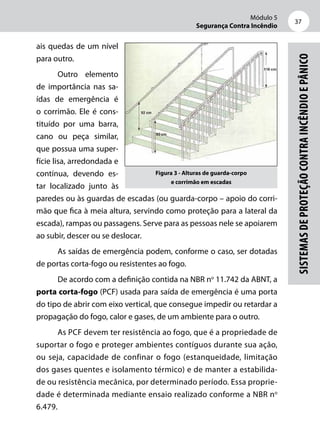 Módulo 5
Segurança Contra Incêndio
37
Sistemasdeproteçãocontraincêndioepânico
ais quedas de um nível
para outro.
Outro elemento
de importância nas sa-
ídas de emergência é
o corrimão. Ele é cons-
tituído por uma barra,
cano ou peça similar,
que possua uma super-
fície lisa, arredondada e
contínua, devendo es-
tar localizado junto às
paredes ou às guardas de escadas (ou guarda-corpo – apoio do corri-
mão que fica à meia altura, servindo como proteção para a lateral da
escada), rampas ou passagens. Serve para as pessoas nele se apoiarem
ao subir, descer ou se deslocar.
As saídas de emergência podem, conforme o caso, ser dotadas
de portas corta-fogo ou resistentes ao fogo.
De acordo com a definição contida na NBR no
11.742 da ABNT, a
porta corta-fogo (PCF) usada para saída de emergência é uma porta
do tipo de abrir com eixo vertical, que consegue impedir ou retardar a
propagação do fogo, calor e gases, de um ambiente para o outro.
As PCF devem ter resistência ao fogo, que é a propriedade de
suportar o fogo e proteger ambientes contíguos durante sua ação,
ou seja, capacidade de confinar o fogo (estanqueidade, limitação
dos gases quentes e isolamento térmico) e de manter a estabilida-
de ou resistência mecânica, por determinado período. Essa proprie-
dade é determinada mediante ensaio realizado conforme a NBR no
6.479.
Figura 3 - Alturas de guarda-corpo
e corrimão em escadas
 