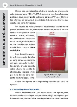 Corpo de Bombeiros Militar do Distrito Federal38
Sistemasdeproteçãocontraincêndioepânico
Dentro das normatizações relativas a escadas de emergência,
cabe destacar que a NBR no
9.077 define que a escada enclausurada
protegida deve possuir porta resistente ao fogo (PRF), por 30 minu-
tos, referindo-se, portanto, à propriedade de isolamento térmico que
esse tipo de porta deve possuir.
Em virtude de vários problemas relacionados à saída de um
grande volume de pessoas, comumente encontrado em locais de con-
centração de público, como
cinemas, teatros, auditórios,
etc., verificou-se a necessida-
de de instalação de dispositi-
vo que possibilitasse a aber-
tura fácil das portas: a barra
antipânico.
Esse dispositivo permi-
te o destravamento da folha
de uma porta, no momento
em que é acionado, median-
te a simples pressão exercida
sobre a barra, no sentido de
abertura. Seu emprego é feito
por meio de uma barra hori-
zontal fixada na face da folha.
Para se abrir a porta, basta empurrá-la para frente pela barra an-
tipânico.
4.1.1 Escada não enclausurada
Escada não enclausurada (NE) é uma escada sem a proteção la-
teral de paredes corta-fogo e sem portas corta-fogo. Isso significa que,
havendo fumaça no ambiente, consequentemente, haverá também
Figura 4 - Porta corta-fogo
com barra antipânico
 
