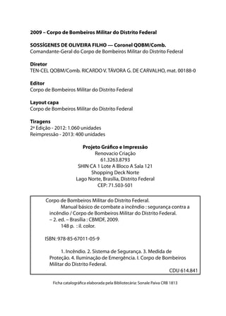 2009 – Corpo de Bombeiros Militar do Distrito Federal
SOSSÍGENES DE OLIVEIRA FILHO — Coronel QOBM/Comb.
Comandante-Geral do Corpo de Bombeiros Militar do Distrito Federal
Diretor
TEN-CEL QOBM/Comb. RICARDO V. TÁVORA G. DE CARVALHO, mat. 00188-0
Editor
Corpo de Bombeiros Militar do Distrito Federal
Layout capa
Corpo de Bombeiros Militar do Distrito Federal
Tiragens
2ª Edição - 2012: 1.060 unidades
Reimpressão - 2013: 400 unidades
Projeto Gráfico e Impressão
Renovacio Criação
61.3263.8793
SHIN CA 1 Lote A Bloco A Sala 121
Shopping Deck Norte
Lago Norte, Brasília, Distrito Federal
CEP: 71.503-501
Corpo de Bombeiros Militar do Distrito Federal.
Manual básico de combate a incêndio : segurança contra a
incêndio / Corpo de Bombeiros Militar do Distrito Federal.
– 2. ed. – Brasília : CBMDF, 2009.
148 p. : il. color.
ISBN: 978-85-67011-05-9
1. Incêndio. 2. Sistema de Segurança. 3. Medida de
Proteção. 4. Iluminação de Emergência. I. Corpo de Bombeiros
Militar do Distrito Federal.
CDU 614.841
Ficha catalográfica elaborada pela Bibliotecária: Sonale Paiva CRB 1813
 