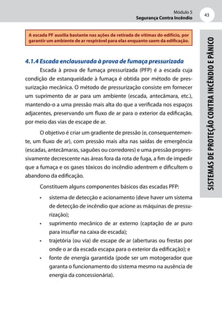Módulo 5
Segurança Contra Incêndio
43
Sistemasdeproteçãocontraincêndioepânico
A escada PF auxilia bastante nas ações de retirada de vítimas do edifício, por
garantir um ambiente de ar respirável para elas enquanto saem da edificação.
4.1.4 Escada enclausurada à prova de fumaça pressurizada
Escada à prova de fumaça pressurizada (PFP) é a escada cuja
condição de estanqueidade à fumaça é obtida por método de pres-
surização mecânica. O método de pressurização consiste em fornecer
um suprimento de ar para um ambiente (escada, antecâmara, etc.),
mantendo-o a uma pressão mais alta do que a verificada nos espaços
adjacentes, preservando um fluxo de ar para o exterior da edificação,
por meio das vias de escape de ar.
O objetivo é criar um gradiente de pressão (e, consequentemen-
te, um fluxo de ar), com pressão mais alta nas saídas de emergência
(escadas, antecâmaras, saguões ou corredores) e uma pressão progres-
sivamente decrescente nas áreas fora da rota de fuga, a fim de impedir
que a fumaça e os gases tóxicos do incêndio adentrem e dificultem o
abandono da edificação.
Constituem alguns componentes básicos das escadas PFP:
•	 sistema de detecção e acionamento (deve haver um sistema
de detecção de incêndio que acione as máquinas de pressu-
rização);
•	 suprimento mecânico de ar externo (captação de ar puro
para insuflar na caixa de escada);
•	 trajetória (ou via) de escape de ar (aberturas ou frestas por
onde o ar da escada escapa para o exterior da edificação); e
•	 fonte de energia garantida (pode ser um motogerador que
garanta o funcionamento do sistema mesmo na ausência de
energia da concessionária).
 