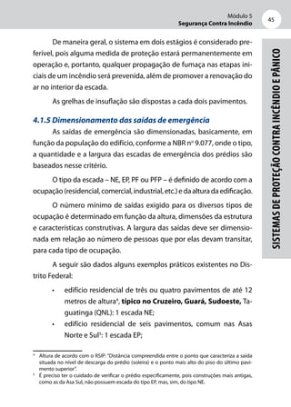Módulo 5
Segurança Contra Incêndio
45
Sistemasdeproteçãocontraincêndioepânico
De maneira geral, o sistema em dois estágios é considerado pre-
ferível, pois alguma medida de proteção estará permanentemente em
operação e, portanto, qualquer propagação de fumaça nas etapas ini-
ciais de um incêndio será prevenida, além de promover a renovação do
ar no interior da escada.
As grelhas de insuflação são dispostas a cada dois pavimentos.
4.1.5 Dimensionamento das saídas de emergência
As saídas de emergência são dimensionadas, basicamente, em
função da população do edifício, conforme a NBR no
9.077, onde o tipo,
a quantidade e a largura das escadas de emergência dos prédios são
baseados nesse critério.
O tipo da escada – NE, EP, PF ou PFP – é definido de acordo com a
ocupação(residencial,comercial,industrial,etc.)edaalturadaedificação.
O número mínimo de saídas exigido para os diversos tipos de
ocupação é determinado em função da altura, dimensões da estrutura
e características construtivas. A largura das saídas deve ser dimensio-
nada em relação ao número de pessoas que por elas devam transitar,
para cada tipo de ocupação.
A seguir são dados alguns exemplos práticos existentes no Dis-
trito Federal:
•	 edifício residencial de três ou quatro pavimentos de até 12
metros de altura4
, típico no Cruzeiro, Guará, Sudoeste, Ta-
guatinga (QNL): 1 escada NE;
•	 edifício residencial de seis pavimentos, comum nas Asas
Norte e Sul5
: 1 escada EP;
4
	 Altura de acordo com o RSIP: “Distância compreendida entre o ponto que caracteriza a saída
situada no nível de descarga do prédio (soleira) e o ponto mais alto do piso do último pavi-
mento superior”.
5
	 É preciso ter o cuidado de verificar o prédio especificamente, pois construções mais antigas,
como as da Asa Sul, não possuem escada do tipo EP, mas, sim, do tipo NE.
 
