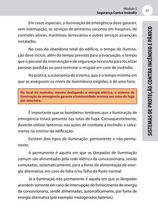 Módulo 5
Segurança Contra Incêndio
47
Sistemasdeproteçãocontraincêndioepânico
Em casos especiais, a iluminação de emergência deve garantir,
sem interrupção, os serviços de primeiros socorros em hospitais, de
controles aéreos, marítimos, ferroviários e outros serviços essenciais
instalados.
No caso do abandono total do edifício, o tempo da ilumina-
ção deve incluir, além do tempo previsto para a evacuação, o tempo
que o pessoal da intervenção e de segurança necessita para localizar
pessoas perdidas ou para terminar o resgate em caso de incêndio.
Na prática, a autonomia do sistema, que é o tempo mínimo em
que se asseguram os níveis de iluminância exigidos, é de uma hora.
No local do incêndio, mesmo desligando a energia elétrica, o sistema de
iluminação de emergência garante a luminosidade mínima nas rotas de fuga
por uma hora.
É importante que os bombeiros lembrem que a iluminação de
emergência estará presente nas rotas de fuga. Consequentemente,
deverão utilizar lanternas nas ações de combate a incêndio e salva-
mento no interior da edificação.
Existem dois tipos de iluminação: permanente e não-perma-
nente.
A permanente é aquela em que as lâmpadas de iluminação
comum são alimentadas pela rede elétrica da concessionária, sendo
comutadas, automaticamente, para a fonte de alimentação de ener-
gia alternativa, em caso de falta e/ou falha da fonte normal.
Já a iluminação não permanente é aquela em que as lâmpadas
acendem somente em caso de interrupção do fornecimento de energia
da concessionária, sendo alimentadas, automaticamente, por fonte de
energia alternativa (por exemplo: motogerador, baterias).
 