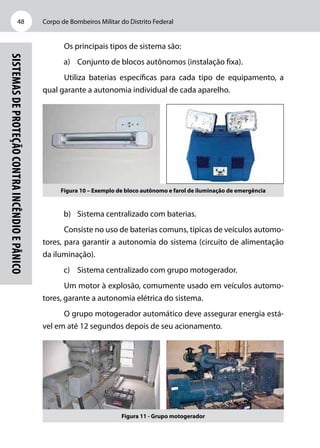 Corpo de Bombeiros Militar do Distrito Federal48
Sistemasdeproteçãocontraincêndioepânico
Os principais tipos de sistema são:
a)	 Conjunto de blocos autônomos (instalação fixa).
Utiliza baterias específicas para cada tipo de equipamento, a
qual garante a autonomia individual de cada aparelho.
Figura 10 – Exemplo de bloco autônomo e farol de iluminação de emergência
b)	 Sistema centralizado com baterias.
Consiste no uso de baterias comuns, típicas de veículos automo-
tores, para garantir a autonomia do sistema (circuito de alimentação
da iluminação).
c)	 Sistema centralizado com grupo motogerador.
Um motor à explosão, comumente usado em veículos automo-
tores, garante a autonomia elétrica do sistema.
O grupo motogerador automático deve assegurar energia está-
vel em até 12 segundos depois de seu acionamento.
Figura 11 - Grupo motogerador
 