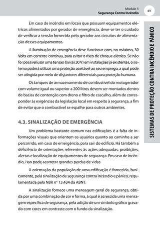 Módulo 5
Segurança Contra Incêndio
49
Sistemasdeproteçãocontraincêndioepânico
Em caso de incêndio em locais que possuam equipamentos elé-
tricos alimentados por gerador de emergência, deve-se ter o cuidado
de verificar a tensão fornecida pelo gerador aos circuitos de alimenta-
ção desses equipamentos.
A iluminação de emergência deve funcionar com, no máximo, 30
Volts em corrente contínua, para evitar o risco de choque elétrico. Se não
forpossívelusarumatensãobaixa(30V)eminstalaçõesjáexistentes,osis-
tema poderá utilizar uma proteção aceitável ao seu emprego, a qual pode
ser atingida por meio de disjuntores diferenciais para proteção humana.
Os tanques de armazenamento de combustível do motogerador
com volume igual ou superior a 200 litros devem ser montados dentro
de bacias de contenção com dreno e filtro de cascalho, além de corres-
ponder às exigências da legislação local em respeito à segurança, a fim
de evitar que o combustível se espalhe para outros ambientes.
4.3. Sinalização de emergência
Um problema bastante comum nas edificações é a falta de in-
formações visuais que orientem os usuários quanto ao caminho a ser
percorrido, em caso de emergência, para sair do edifício. Há também a
deficiência de orientações referentes às ações adequadas, proibições,
alertas e localização de equipamentos de segurança. Em caso de incên-
dio, isso pode acarretar grandes perdas de vidas.
A orientação da população de uma edificação é fornecida, basi-
camente, pela sinalização de segurança contra incêndio e pânico, regu-
lamentada pela NBR no
13.434 da ABNT.
A sinalização fornece uma mensagem geral de segurança, obti-
da por uma combinação de cor e forma, à qual é acrescida uma mensa-
gem específica de segurança, pela adição de um símbolo gráfico grava-
do com cores em contraste com o fundo da sinalização.
 