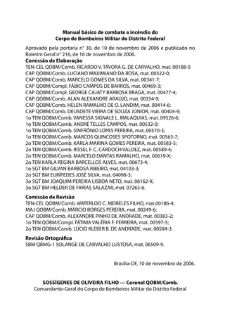 Manual básico de combate a incêndio do
Corpo de Bombeiros Militar do Distrito Federal
Aprovado pela portaria n° 30, de 10 de novembro de 2006 e publicado no
Boletim Geral n° 216, de 16 de novembro de 2006.
Comissão de Elaboração
TEN-CEL QOBM/Comb. RICARDO V. TÁVORA G. DE CARVALHO, mat. 00188-0
CAP QOBM/Comb. LUCIANO MAXIMIANO DA ROSA, mat. 00322-0;
CAP QOBM/Comb. MARCELO GOMES DA SILVA, mat. 00341-7;
CAP QOBM/Compl. FÁBIO CAMPOS DE BARROS, mat. 00469-3;
CAP QOBM/Compl. GEORGE CAJATY BARBOSA BRAGA, mat. 00477-4;
CAP QOBM/Comb. ALAN ALEXANDRE ARAÚJO, mat. 00354-9;
CAP QOBM/Comb. HELEN RAMALHO DE O. LANDIM, mat. 00414-6;
CAP QOBM/Comb. DEUSDETE VIEIRA DE SOUZA JÚNIOR, mat. 00404-9;
1o TEN QOBM/Comb. VANESSA SIGNALE L. MALAQUIAS, mat. 09526-6;
1o TEN QOBM/Comb. ANDRÉ TELLES CAMPOS, mat. 00532-0;
1o TEN QOBM/Comb. SINFRÔNIO LOPES PEREIRA, mat. 00570-3;
1o TEN QOBM/Comb. MARCOS QUINCOSES SPOTORNO, mat. 00565-7;
2o TEN QOBM/Comb. KARLA MARINA GOMES PEREIRA, mat. 00583-5;
2o TEN QOBM/Comb. RISSEL F. C. CARDOCH VALDEZ, mat. 00589-4;
2o TEN QOBM/Comb. MARCELO DANTAS RAMALHO, mat. 00619-X;
2o TEN KARLA REGINA BARCELLOS ALVES, mat. 00673-4;
1o SGT BM GILVAN BARBOSA RIBEIRO, mat. 04103-3;
2o SGT BM EURÍPEDES JOSÉ SILVA, mat. 04098-3;
3o SGT BM JOAQUIM PEREIRA LISBOA NETO, mat. 06162-X;
3o SGT BM HELDER DE FARIAS SALAZAR, mat. 07265-6.
Comissão de Revisão
TEN-CEL QOBM/Comb. WATERLOO C. MEIRELES FILHO, mat.00186-4;
MAJ QOBM/Comb. MÁRCIO BORGES PEREIRA, mat. 00249-6;
CAP QOBM/Comb. ALEXANDRE PINHO DE ANDRADE, mat. 00383-2;
1o TEN QOBM/Compl. FÁTIMA VALÉRIA F. FERREIRA, mat. 00597-5;
2o TEN QOBM/Comb. LÚCIO KLEBER B. DE ANDRADE, mat. 00584-3.
Revisão Ortográfica
SBM QBMG-1 SOLANGE DE CARVALHO LUSTOSA, mat. 06509-9.
Brasília-DF, 10 de novembro de 2006.
SOSSÍGENES DE OLIVEIRA FILHO — Coronel QOBM/Comb.
Comandante-Geral do Corpo de Bombeiros Militar do Distrito Federal
 