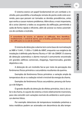 Módulo 5
Segurança Contra Incêndio
53
Sistemasdeproteçãocontraincêndioepânico
O sistema exerce um papel fundamental em um combate a in-
cêndio, pois possibilita a localização remota do ponto onde está ocor-
rendo, para que possam ser tomadas as devidas providências, antes
que venha a causar maiores problemas. Além disso, e mais importante,
dá o aviso (alarme) a todos os ocupantes da edificação, permitindo a
saída de forma rápida e eficiente, além de acionar os meios automáti-
cos de combate a incêndio.
O comandante de socorro, ao adentrar na edificação, deve identificar,
imediatamente, a central de alarme, que se localiza, geralmente, na portaria
das edificações ou na sala de controles.
O sistema de detecção e alarme tem como base de normatização
as NBR no
9.441, 11.836 e 13.848 da ABNT, enquanto sua exigência de
instalação é definida pela Norma Técnica no
001 do CBMDF. O sistema
de detecção automática e alarme manual é comumente encontrado
em grandes edifícios comerciais, shoppings, hipermercados, grandes
depósitos e etc.	
A detecção de um incêndio faz-se por meio da percepção dos
fenômenos físicos primários e secundários resultantes da queima.
Exemplos de fenômenos físicos primários: a variação ampla da
temperatura do ar e a radiação visível e invisível da energia da chama.
Exemplos de fenômenos físicos secundários: presença de fuma-
ça e de fuligem.
O grande desafio da detecção de efeitos primários, isto é, do ca-
lor e da chama, é o ajuste do sistema a níveis relativamente insensíveis,
para não coincidir com variações normais do ambiente e assim provo-
car alarmes falsos.
Por exemplo: detectores de temperatura instalados próximos a
tetos metálicos podem ser acionados em decorrência da alta tempe-
 