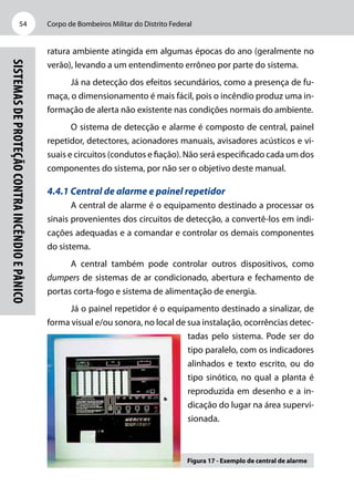 Corpo de Bombeiros Militar do Distrito Federal54
Sistemasdeproteçãocontraincêndioepânico
ratura ambiente atingida em algumas épocas do ano (geralmente no
verão), levando a um entendimento errôneo por parte do sistema.
Já na detecção dos efeitos secundários, como a presença de fu-
maça, o dimensionamento é mais fácil, pois o incêndio produz uma in-
formação de alerta não existente nas condições normais do ambiente.
O sistema de detecção e alarme é composto de central, painel
repetidor, detectores, acionadores manuais, avisadores acústicos e vi-
suais e circuitos (condutos e fiação). Não será especificado cada um dos
componentes do sistema, por não ser o objetivo deste manual.
4.4.1 Central de alarme e painel repetidor
A central de alarme é o equipamento destinado a processar os
sinais provenientes dos circuitos de detecção, a convertê-los em indi-
cações adequadas e a comandar e controlar os demais componentes
do sistema.
A central também pode controlar outros dispositivos, como
dumpers de sistemas de ar condicionado, abertura e fechamento de
portas corta-fogo e sistema de alimentação de energia.
Já o painel repetidor é o equipamento destinado a sinalizar, de
forma visual e/ou sonora, no local de sua instalação, ocorrências detec-
tadas pelo sistema. Pode ser do
tipo paralelo, com os indicadores
alinhados e texto escrito, ou do
tipo sinótico, no qual a planta é
reproduzida em desenho e a in-
dicação do lugar na área supervi-
sionada.
Figura 17 - Exemplo de central de alarme
 