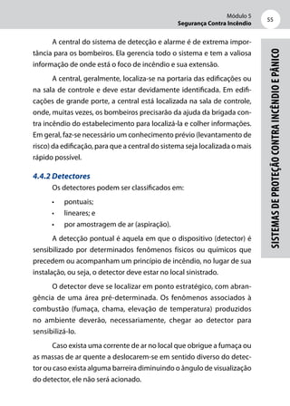 Módulo 5
Segurança Contra Incêndio
55
Sistemasdeproteçãocontraincêndioepânico
A central do sistema de detecção e alarme é de extrema impor-
tância para os bombeiros. Ela gerencia todo o sistema e tem a valiosa
informação de onde está o foco de incêndio e sua extensão.
A central, geralmente, localiza-se na portaria das edificações ou
na sala de controle e deve estar devidamente identificada. Em edifi-
cações de grande porte, a central está localizada na sala de controle,
onde, muitas vezes, os bombeiros precisarão da ajuda da brigada con-
tra incêndio do estabelecimento para localizá-la e colher informações.
Em geral, faz-se necessário um conhecimento prévio (levantamento de
risco) da edificação, para que a central do sistema seja localizada o mais
rápido possível.
4.4.2 Detectores
Os detectores podem ser classificados em:
•	 pontuais;
•	 lineares; e
•	 por amostragem de ar (aspiração).
A detecção pontual é aquela em que o dispositivo (detector) é
sensibilizado por determinados fenômenos físicos ou químicos que
precedem ou acompanham um princípio de incêndio, no lugar de sua
instalação, ou seja, o detector deve estar no local sinistrado.
O detector deve se localizar em ponto estratégico, com abran-
gência de uma área pré-determinada. Os fenômenos associados à
combustão (fumaça, chama, elevação de temperatura) produzidos
no ambiente deverão, necessariamente, chegar ao detector para
sensibilizá-lo.
Caso exista uma corrente de ar no local que obrigue a fumaça ou
as massas de ar quente a deslocarem-se em sentido diverso do detec-
tor ou caso exista alguma barreira diminuindo o ângulo de visualização
do detector, ele não será acionado.
 