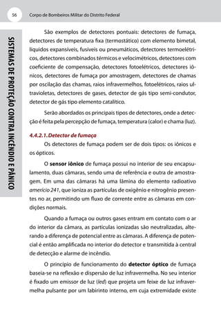 Corpo de Bombeiros Militar do Distrito Federal56
Sistemasdeproteçãocontraincêndioepânico
São exemplos de detectores pontuais: detectores de fumaça,
detectores de temperatura fixa (termostático) com elemento bimetal,
líquidos expansíveis, fusíveis ou pneumáticos, detectores termoelétri-
cos, detectores combinados térmicos e velocimétricos, detectores com
coeficiente de compensação, detectores fotoelétricos, detectores iô-
nicos, detectores de fumaça por amostragem, detectores de chamas
por oscilação das chamas, raios infravermelhos, fotoelétricos, raios ul-
travioletas, detectores de gases, detector de gás tipo semi-condutor,
detector de gás tipo elemento catalítico.
Serão abordados os principais tipos de detectores, onde a detec-
ção é feita pela percepção de fumaça, temperatura (calor) e chama (luz).
4.4.2.1.	Detector de fumaça
Os detectores de fumaça podem ser de dois tipos: os iônicos e
os ópticos.
O sensor iônico de fumaça possui no interior de seu encapsu-
lamento, duas câmaras, sendo uma de referência e outra de amostra-
gem. Em uma das câmaras há uma lâmina do elemento radioativo
amerício 241, que ioniza as partículas de oxigênio e nitrogênio presen-
tes no ar, permitindo um fluxo de corrente entre as câmaras em con-
dições normais.
Quando a fumaça ou outros gases entram em contato com o ar
do interior da câmara, as partículas ionizadas são neutralizadas, alte-
rando a diferença de potencial entre as câmaras. A diferença de poten-
cial é então amplificada no interior do detector e transmitida à central
de detecção e alarme de incêndio.
O princípio de funcionamento do detector óptico de fumaça
baseia-se na reflexão e dispersão de luz infravermelha. No seu interior
é fixado um emissor de luz (led) que projeta um feixe de luz infraver-
melha pulsante por um labirinto interno, em cuja extremidade existe
 