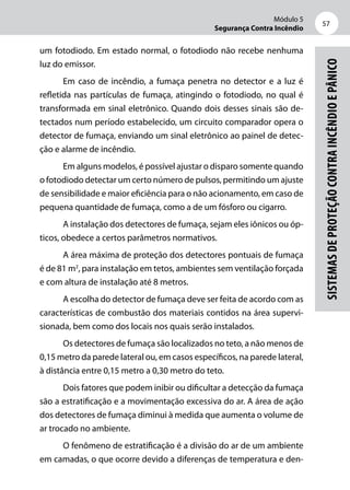 Módulo 5
Segurança Contra Incêndio
57
Sistemasdeproteçãocontraincêndioepânico
um fotodiodo. Em estado normal, o fotodiodo não recebe nenhuma
luz do emissor.
Em caso de incêndio, a fumaça penetra no detector e a luz é
refletida nas partículas de fumaça, atingindo o fotodiodo, no qual é
transformada em sinal eletrônico. Quando dois desses sinais são de-
tectados num período estabelecido, um circuito comparador opera o
detector de fumaça, enviando um sinal eletrônico ao painel de detec-
ção e alarme de incêndio.
Em alguns modelos, é possível ajustar o disparo somente quando
o fotodiodo detectar um certo número de pulsos, permitindo um ajuste
de sensibilidade e maior eficiência para o não acionamento, em caso de
pequena quantidade de fumaça, como a de um fósforo ou cigarro.
A instalação dos detectores de fumaça, sejam eles iônicos ou óp-
ticos, obedece a certos parâmetros normativos.
A área máxima de proteção dos detectores pontuais de fumaça
é de 81 m2
, para instalação em tetos, ambientes sem ventilação forçada
e com altura de instalação até 8 metros.
A escolha do detector de fumaça deve ser feita de acordo com as
características de combustão dos materiais contidos na área supervi-
sionada, bem como dos locais nos quais serão instalados.
Os detectores de fumaça são localizados no teto, a não menos de
0,15 metro da parede lateral ou, em casos específicos, na parede lateral,
à distância entre 0,15 metro a 0,30 metro do teto.
Dois fatores que podem inibir ou dificultar a detecção da fumaça
são a estratificação e a movimentação excessiva do ar. A área de ação
dos detectores de fumaça diminui à medida que aumenta o volume de
ar trocado no ambiente.
O fenômeno de estratificação é a divisão do ar de um ambiente
em camadas, o que ocorre devido a diferenças de temperatura e den-
 