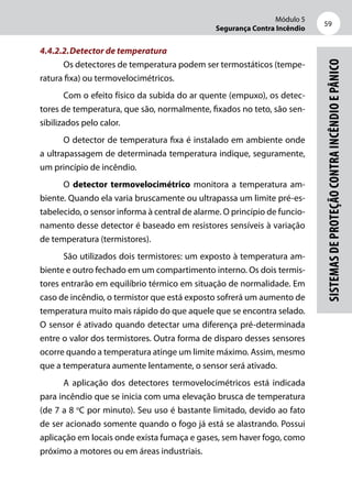 Módulo 5
Segurança Contra Incêndio
59
Sistemasdeproteçãocontraincêndioepânico
4.4.2.2.	Detector de temperatura
Os detectores de temperatura podem ser termostáticos (tempe-
ratura fixa) ou termovelocimétricos.
Com o efeito físico da subida do ar quente (empuxo), os detec-
tores de temperatura, que são, normalmente, fixados no teto, são sen-
sibilizados pelo calor.
O detector de temperatura fixa é instalado em ambiente onde
a ultrapassagem de determinada temperatura indique, seguramente,
um princípio de incêndio.
O detector termovelocimétrico monitora a temperatura am-
biente. Quando ela varia bruscamente ou ultrapassa um limite pré-es-
tabelecido, o sensor informa à central de alarme. O princípio de funcio-
namento desse detector é baseado em resistores sensíveis à variação
de temperatura (termistores).
São utilizados dois termistores: um exposto à temperatura am-
biente e outro fechado em um compartimento interno. Os dois termis-
tores entrarão em equilíbrio térmico em situação de normalidade. Em
caso de incêndio, o termistor que está exposto sofrerá um aumento de
temperatura muito mais rápido do que aquele que se encontra selado.
O sensor é ativado quando detectar uma diferença pré-determinada
entre o valor dos termistores. Outra forma de disparo desses sensores
ocorre quando a temperatura atinge um limite máximo. Assim, mesmo
que a temperatura aumente lentamente, o sensor será ativado.
A aplicação dos detectores termovelocimétricos está indicada
para incêndio que se inicia com uma elevação brusca de temperatura
(de 7 a 8 o
C por minuto). Seu uso é bastante limitado, devido ao fato
de ser acionado somente quando o fogo já está se alastrando. Possui
aplicação em locais onde exista fumaça e gases, sem haver fogo, como
próximo a motores ou em áreas industriais.
 