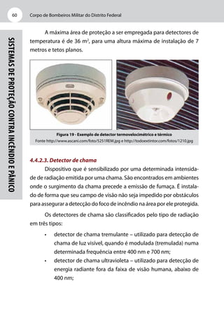Corpo de Bombeiros Militar do Distrito Federal60
Sistemasdeproteçãocontraincêndioepânico
A máxima área de proteção a ser empregada para detectores de
temperatura é de 36 m2
, para uma altura máxima de instalação de 7
metros e tetos planos.
Figura 19 - Exemplo de detector termovelocimétrico e térmico
Fonte http://www.ascani.com/foto/5251REM.jpg e http://todoextintor.com/fotos/1210.jpg
4.4.2.3. Detector de chama
Dispositivo que é sensibilizado por uma determinada intensida-
de de radiação emitida por uma chama. São encontrados em ambientes
onde o surgimento da chama precede a emissão de fumaça. É instala-
do de forma que seu campo de visão não seja impedido por obstáculos
para assegurar a detecção do foco de incêndio na área por ele protegida.
Os detectores de chama são classificados pelo tipo de radiação
em três tipos:
•	 detector de chama tremulante – utilizado para detecção de
chama de luz visível, quando é modulada (tremulada) numa
determinada frequência entre 400 nm e 700 nm;
•	 detector de chama ultravioleta – utilizado para detecção de
energia radiante fora da faixa de visão humana, abaixo de
400 nm;
 