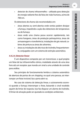 Módulo 5
Segurança Contra Incêndio
61
Sistemasdeproteçãocontraincêndioepânico
•	 detector de chama infravermelho – utilizado para detecção
de energia radiante fora da faixa de visão humana, acima de
700 nm.
Os detectores de chama são recomendados em:
•	 áreas abertas ou semi-abertas onde ventos podem dissipar
a fumaça, impedindo a ação dos detectores de temperatura
ou de fumaça;
•	 áreas onde uma chama possa ocorrer rapidamente, tais
como hangares, áreas de produção petroquímica, áreas de
armazenagem e transferência, instalações de gás natural, ca-
bines de pintura ou áreas de solventes;
•	 áreas ou instalações de alto risco de incêndio, frequentemen-
te, conjugados com um sistema de extinção automático.
4.4.2.4. Detector linear
É um dispositivo composto por um transmissor, o qual projeta
um feixe de luz infravermelho cônico, modulado através de uma área
livre até um receptor, que manda um sinal a uma unidade de controle
para análise.
Seu princípio de funcionamento lembra o sistema automático
de abertura de portas de um shopping, no qual uma pessoa, ao inter-
romper um feixe invisível, faz a porta abrir-se.
No caso do sistema de detecção linear, o acionamento ocorre-
rá quando a fumaça interromper o feixe, baixando o sinal recebido
aquém do limiar de resposta. Isso faz disparar um alarme de incêndio.
O limiar de ativação pode ser ajustado às condições ambientais.
 