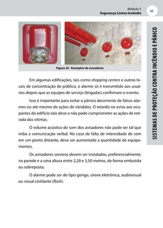 Módulo 5
Segurança Contra Incêndio
65
Sistemasdeproteçãocontraincêndioepânico
Figura 24 - Exemplos de avisadores
Em algumas edificações, tais como shopping centers e outros lo-
cais de concentração de público, o alarme só é transmitido aos usuá-
rios depois que as equipes de serviço (brigadas) confirmam o evento.
Isso é importante para evitar o pânico decorrente de falsos alar-
mes ou até mesmo de ações de vândalos. O retardo no aviso aos ocu-
pantes do edifício não deve e não pode comprometer as ações de reti-
rada das vítimas.
O volume acústico do som dos avisadores não pode ser tal que
iniba a comunicação verbal. No caso de falta de intensidade de som
em um ponto distante, deve ser aumentada a quantidade de equipa-
mentos.
Os avisadores sonoros devem ser instalados, preferencialmente,
na parede e a uma altura entre 2,20 e 3,50 metros, de forma embutida
ou sobreposta.
O alarme pode ser do tipo gongo, sirene eletrônica, audiovisual
ou visual cintilante (flash).
 