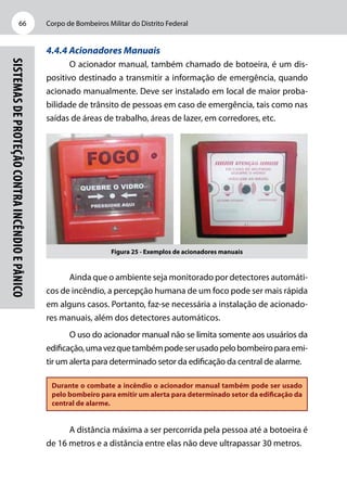 Corpo de Bombeiros Militar do Distrito Federal66
Sistemasdeproteçãocontraincêndioepânico
4.4.4 Acionadores Manuais
O acionador manual, também chamado de botoeira, é um dis-
positivo destinado a transmitir a informação de emergência, quando
acionado manualmente. Deve ser instalado em local de maior proba-
bilidade de trânsito de pessoas em caso de emergência, tais como nas
saídas de áreas de trabalho, áreas de lazer, em corredores, etc.
Figura 25 - Exemplos de acionadores manuais
Ainda que o ambiente seja monitorado por detectores automáti-
cos de incêndio, a percepção humana de um foco pode ser mais rápida
em alguns casos. Portanto, faz-se necessária a instalação de acionado-
res manuais, além dos detectores automáticos.
O uso do acionador manual não se limita somente aos usuários da
edificação,umavezquetambémpodeserusadopelobombeiroparaemi-
tir um alerta para determinado setor da edificação da central de alarme.
Durante o combate a incêndio o acionador manual também pode ser usado
pelo bombeiro para emitir um alerta para determinado setor da edificação da
central de alarme.
A distância máxima a ser percorrida pela pessoa até a botoeira é
de 16 metros e a distância entre elas não deve ultrapassar 30 metros.
 