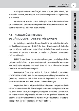Módulo 5
Segurança Contra Incêndio
67
Sistemasdeproteçãocontraincêndioepânico
Cada pavimento da edificação deve possuir, pelo menos, um
acionador manual, mesmo que a distância a ser percorrida seja inferior
a 16 metros.
O acionador manual possui indicação visual de funcionamen-
to, sirene interna com oscilador tipo fá-dó e acompanha martelo para
quebra de vidro ou botão de acionamento.
4.5. Instalações prediais
de gás liquefeito de petróleo (GLP)
As instalações prediais de gás liquefeito de petróleo, também
conhecidas como centrais de GLP, são áreas devidamente delimitadas
que contêm os recipientes e acessórios, tubulações e equipamentos
destinados ao armazenamento e condução do gás para consumo da
própria edificação.
O GLP é uma fonte de energia muito segura, com índices de in-
cidentes mais baixos que quaisquer outras fontes, contudo, seu manu-
seio e utilização requerem cuidados especiais para o devido aproveita-
mento de forma eficiente e segura.
O Corpo de Bombeiros Militar do Distrito Federal, por meio da
NT-01/2000 e NT-05/2000, determinou que as edificações residenciais
(prédios), comerciais, industriais e outras, dependendo da sua área
construída e altura, possuam sistema canalizado de gás.
O petróleo é uma mistura de hidrocarbonetos compostos de di-
versos tipos de moléculas formadas por átomos de hidrogênio e carbo-
no e em menor parte, de oxigênio, nitrogênio e enxofre, combinados
de forma variável. O processo de refinação do petróleo consiste em
separar essas misturas em faixas delimitadas, no qual certas caracterís-
ticas podem ser associadas aos produtos obtidos.
 