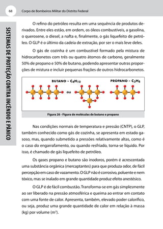 Corpo de Bombeiros Militar do Distrito Federal68
Sistemasdeproteçãocontraincêndioepânico
O refino do petróleo resulta em uma sequência de produtos de-
rivados. Entre eles estão, em ordem, os óleos combustíveis, a gasolina,
o querosene, o diesel, a nafta e, finalmente, o gás liquefeito de petró-
leo. O GLP é o último da cadeia de extração, por ser o mais leve deles.
O gás de cozinha é um combustível formado pela mistura de
hidrocarbonetos com três ou quatro átomos de carbono, geralmente
50% de propano e 50% de butano, podendo apresentar outras propor-
ções de mistura e incluir pequenas frações de outros hidrocarbonetos.
Figura 26 - Figura de moléculas de butano e propano
Nas condições normais de temperatura e pressão (CNTP), o GLP,
também conhecido como gás de cozinha, se apresenta em estado ga-
soso, mas, quando submetido a pressões relativamente altas, como é
o caso do engarrafamento, ou quando resfriado, torna-se líquido. Por
isso, é chamado de gás liquefeito de petróleo.
Os gases propano e butano são inodoros, porém é acrescentada
uma substância orgânica (mercaptantes) para que produza odor, de fácil
percepçãoemcasodevazamento.OGLPnãoécorrosivo,poluenteenem
tóxico, mas se inalado em grande quantidade produz efeito anestésico.
O GLP é de fácil combustão.Transforma-se em gás simplesmente
ao ser liberado na pressão atmosférica e queima ao entrar em contato
com uma fonte de calor. Apresenta, também, elevado poder calorífico,
ou seja, produz uma grande quantidade de calor em relação à massa
(kg) por volume (m3
).
 