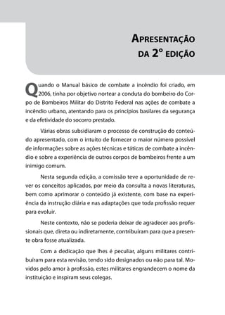Módulo 1
Comportamento do Fogo
7
Apresentação
da 2° edição
Quando o Manual básico de combate a incêndio foi criado, em
2006, tinha por objetivo nortear a conduta do bombeiro do Cor-
po de Bombeiros Militar do Distrito Federal nas ações de combate a
incêndio urbano, atentando para os princípios basilares da segurança
e da efetividade do socorro prestado.
Várias obras subsidiaram o processo de construção do conteú-
do apresentado, com o intuito de fornecer o maior número possível
de informações sobre as ações técnicas e táticas de combate a incên-
dio e sobre a experiência de outros corpos de bombeiros frente a um
inimigo comum.
Nesta segunda edição, a comissão teve a oportunidade de re-
ver os conceitos aplicados, por meio da consulta a novas literaturas,
bem como aprimorar o conteúdo já existente, com base na experi-
ência da instrução diária e nas adaptações que toda profissão requer
para evoluir.
Neste contexto, não se poderia deixar de agradecer aos profis-
sionais que, direta ou indiretamente, contribuíram para que a presen-
te obra fosse atualizada.
Com a dedicação que lhes é peculiar, alguns militares contri-
buíram para esta revisão, tendo sido designados ou não para tal. Mo-
vidos pelo amor à profissão, estes militares engrandecem o nome da
instituição e inspiram seus colegas.
 