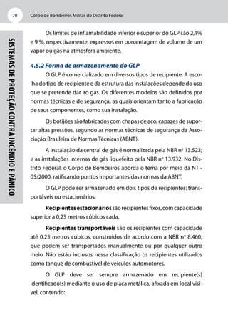 Corpo de Bombeiros Militar do Distrito Federal70
Sistemasdeproteçãocontraincêndioepânico
Os limites de inflamabilidade inferior e superior do GLP são 2,1%
e 9 %, respectivamente, expressos em porcentagem de volume de um
vapor ou gás na atmosfera ambiente.
4.5.2 Forma de armazenamento do GLP
O GLP é comercializado em diversos tipos de recipiente. A esco-
lha do tipo de recipiente e da estrutura das instalações depende do uso
que se pretende dar ao gás. Os diferentes modelos são definidos por
normas técnicas e de segurança, as quais orientam tanto a fabricação
de seus componentes, como sua instalação.
Os botijões são fabricados com chapas de aço, capazes de supor-
tar altas pressões, segundo as normas técnicas de segurança da Asso-
ciação Brasileira de Normas Técnicas (ABNT).
A instalação da central de gás é normalizada pela NBR no
13.523;
e as instalações internas de gás liquefeito pela NBR no
13.932. No Dis-
trito Federal, o Corpo de Bombeiros aborda o tema por meio da NT -
05/2000, ratificando pontos importantes das normas da ABNT.
O GLP pode ser armazenado em dois tipos de recipientes: trans-
portáveis ou estacionários.
Recipientesestacionáriossãorecipientesfixos,comcapacidade
superior a 0,25 metros cúbicos cada.
Recipientes transportáveis são os recipientes com capacidade
até 0,25 metros cúbicos, construídos de acordo com a NBR no
8.460,
que podem ser transportados manualmente ou por qualquer outro
meio. Não estão inclusos nessa classificação os recipientes utilizados
como tanque de combustível de veículos automotores.
O GLP deve ser sempre armazenado em recipiente(s)
identificado(s) mediante o uso de placa metálica, afixada em local visí-
vel, contendo:
 