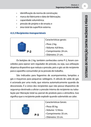 Módulo 5
Segurança Contra Incêndio
71
Sistemasdeproteçãocontraincêndioepânico
•	 identificação da norma de construção;
•	 marca do fabricante e data de fabricação;
•	 capacidade volumétrica;
•	 pressão de projeto e de ensaio; e
•	 área total da superfície externa.
4.5.3 Recipientes transportáveis
P-2
Características gerais:
• Peso: 2 kg.
• Volume: 4,8 litros.
• Comprimento: 24 cm.
• Diâmetro: 21 cm.
Os botijões de 2 kg, também conhecidos como P-2, foram con-
cebidos para operar sem regulador de pressão, ou seja, sua utilização
dispensa dispositivo que reduza a pressão, pois o gás sai do recipiente
para o aparelho consumidor já na pressão de trabalho.
São indicados para fogareiros de acampamentos, lampiões a
gás e maçaricos para pequenas soldagens. A válvula de saída de gás
é acionada por uma mola, que retorna automaticamente quando da
desconexão. É o único dos recipientes que não possui dispositivo de
segurança destinado a aliviar a pressão interna do recipiente ou tubu-
lação por liberação total ou parcial do produto para a atmosfera. Isso
significa que o recipiente pode explodir quando submetido ao calor.
P-5
Características Gerais:
• Peso: 05 kg.
• Volume: 12 litros.
• Comprimento: 35 cm.
• Diâmetro: 33 cm.
 