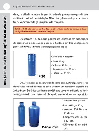 Corpo de Bombeiros Militar do Distrito Federal74
Sistemasdeproteçãocontraincêndioepânico
de aço e válvula redutora de pressão e desde que seja assegurada boa
ventilação no local de instalação. Além disso, deve-se dispor de detec-
tor de vazamento de gás no ponto de consumo.
Botijões P-13 não podem ser ligados em série. Cada ponto de consumo deve
ser ligado diretamente a um único botijão.
Os botijões P-13 também podem ser utilizados em edificações
de escritórios, desde que seu uso seja limitado em três unidades em
pontos distintos, a fim de atender pequenas copas.
P-20
Características gerais:
• Peso: 20 kg.
• Volume: 48 litros.
• Comprimento: 89 cm.
• Diâmetro: 31 cm.
OGLPtambémpodeserutilizadocomocombustívelparamotores
de veículos (empilhadeiras), as quais utilizam um recipiente especial de
20 kg (P-20). É o único vasilhame de GLP que deve ser utilizado na hori-
zontal, pois todo o seu sistema é planejado para funcionar nessa posição.
P-45 e P-90
Características gerais:
• Peso: 45 kg e 90 kg.
• Volume: 108 litros e
216 litros.
• Comprimento: 130 cm
e 121 cm.
• Diâmetro: 37 cm e 56
cm.
 