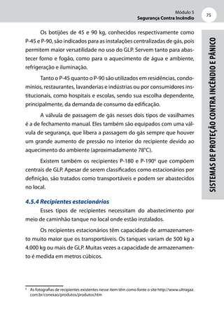 Módulo 5
Segurança Contra Incêndio
75
Sistemasdeproteçãocontraincêndioepânico
Os botijões de 45 e 90 kg, conhecidos respectivamente como
P-45 e P-90, são indicados para as instalações centralizadas de gás, pois
permitem maior versatilidade no uso do GLP. Servem tanto para abas-
tecer forno e fogão, como para o aquecimento de água e ambiente,
refrigeração e iluminação.
Tanto o P-45 quanto o P-90 são utilizados em residências, condo-
mínios, restaurantes, lavanderias e indústrias ou por consumidores ins-
titucionais, como hospitais e escolas, sendo sua escolha dependente,
principalmente, da demanda de consumo da edificação.
A válvula de passagem de gás nesses dois tipos de vasilhames
é a de fechamento manual. Eles também são equipados com uma vál-
vula de segurança, que libera a passagem do gás sempre que houver
um grande aumento de pressão no interior do recipiente devido ao
aquecimento do ambiente (aproximadamente 78°C).
Existem também os recipientes P-180 e P-1906
que compõem
centrais de GLP. Apesar de serem classificados como estacionários por
definição, são tratados como transportáveis e podem ser abastecidos
no local.
4.5.4 Recipientes estacionários
Esses tipos de recipientes necessitam do abastecimento por
meio de caminhão tanque no local onde estão instalados.
Os recipientes estacionários têm capacidade de armazenamen-
to muito maior que os transportáveis. Os tanques variam de 500 kg a
4.000 kg ou mais de GLP. Muitas vezes a capacidade de armazenamen-
to é medida em metros cúbicos.
6
	 As fotografias de recipientes existentes nesse item têm como fonte o site http://www.ultragaz.
com.br/conexao/produtos/produtos.htm
 