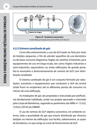 Corpo de Bombeiros Militar do Distrito Federal76
Sistemasdeproteçãocontraincêndioepânico
Figura 29 - Recipiente estacionário
Fonte: Manual instalaciones GLP CEPSA, ELF GAS S.A
4.5.5 Sistema canalizado de gás
Como dito anteriormente, o uso do GLP pode ser feito por meio
de botijões pequenos, a fim de atender aparelhos de uso doméstico
ou de baixo consumo (fogareiros, fogões de cozinha). Entretanto, para
equipamentos de uso em larga escala, tais como: fogões industriais e
semi-industriais, aquecedores ou ainda edificações de grande porte,
faz-se necessário o dimensionamento de centrais de GLP, com distri-
buição canalizada.
O sistema canalizado de gás é um conjunto formado por tubu-
lações, acessórios e equipamentos que conduzem o GLP da central
(onde ficam os recipientes) até os diferentes pontos de consumo no
interior de uma edificação.
As instalações de gás são projetadas e executadas por profissio-
nal devidamente habilitado, sendo seu projeto aprovado e vistoriado
pelo Corpo de Bombeiros, seguindo os parâmetros das NBRs no
13.523,
13.932 e NT-05 do CBMDF.
O uso de centrais de GLP objetiva concentrar, em ambiente ex-
terno, toda a quantidade de gás que estaria distribuída por diversos
botijões no interior da edificação. Isso facilita, sobremaneira, as ações
de bombeiros, no que tange ao corte de fornecimento de GLP.
 
