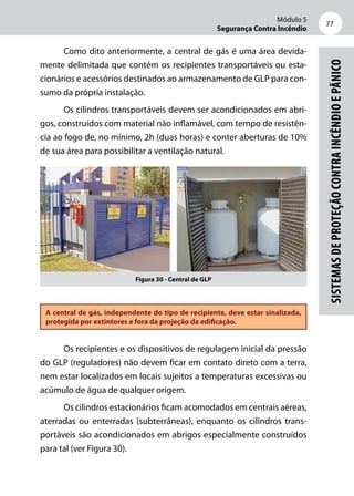 Módulo 5
Segurança Contra Incêndio
77
Sistemasdeproteçãocontraincêndioepânico
Como dito anteriormente, a central de gás é uma área devida-
mente delimitada que contém os recipientes transportáveis ou esta-
cionários e acessórios destinados ao armazenamento de GLP para con-
sumo da própria instalação.
Os cilindros transportáveis devem ser acondicionados em abri-
gos, construídos com material não inflamável, com tempo de resistên-
cia ao fogo de, no mínimo, 2h (duas horas) e conter aberturas de 10%
de sua área para possibilitar a ventilação natural.
Figura 30 - Central de GLP
A central de gás, independente do tipo de recipiente, deve estar sinalizada,
protegida por extintores e fora da projeção da edificação.
Os recipientes e os dispositivos de regulagem inicial da pressão
do GLP (reguladores) não devem ficar em contato direto com a terra,
nem estar localizados em locais sujeitos a temperaturas excessivas ou
acúmulo de água de qualquer origem.
Os cilindros estacionários ficam acomodados em centrais aéreas,
aterradas ou enterradas (subterrâneas), enquanto os cilindros trans-
portáveis são acondicionados em abrigos especialmente construídos
para tal (ver Figura 30).
 