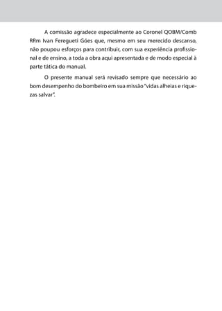 A comissão agradece especialmente ao Coronel QOBM/Comb
RRm Ivan Feregueti Góes que, mesmo em seu merecido descanso,
não poupou esforços para contribuir, com sua experiência profissio-
nal e de ensino, a toda a obra aqui apresentada e de modo especial à
parte tática do manual.
O presente manual será revisado sempre que necessário ao
bom desempenho do bombeiro em sua missão“vidas alheias e rique-
zas salvar”.
 