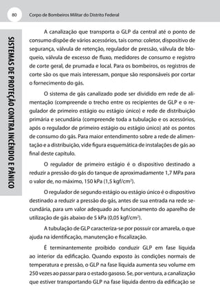 Corpo de Bombeiros Militar do Distrito Federal80
Sistemasdeproteçãocontraincêndioepânico
A canalização que transporta o GLP da central até o ponto de
consumo dispõe de vários acessórios, tais como: coletor, dispositivo de
segurança, válvula de retenção, regulador de pressão, válvula de blo-
queio, válvula de excesso de fluxo, medidores de consumo e registro
de corte geral, de prumada e local. Para os bombeiros, os registros de
corte são os que mais interessam, porque são responsáveis por cortar
o fornecimento do gás.
O sistema de gás canalizado pode ser dividido em rede de ali-
mentação (compreende o trecho entre os recipientes de GLP e o re-
gulador de primeiro estágio ou estágio único) e rede de distribuição
primária e secundária (compreende toda a tubulação e os acessórios,
após o regulador de primeiro estágio ou estágio único) até os pontos
de consumo do gás. Para maior entendimento sobre a rede de alimen-
tação e a distribuição, vide figura esquemática de instalações de gás ao
final deste capítulo.
O regulador de primeiro estágio é o dispositivo destinado a
reduzir a pressão do gás do tanque de aproximadamente 1,7 MPa para
o valor de, no máximo, 150 kPa (1,5 kgf/cm2
).
O regulador de segundo estágio ou estágio único é o dispositivo
destinado a reduzir a pressão do gás, antes de sua entrada na rede se-
cundária, para um valor adequado ao funcionamento do aparelho de
utilização de gás abaixo de 5 kPa (0,05 kgf/cm2
).
A tubulação de GLP caracteriza-se por possuir cor amarela, o que
ajuda na identificação, manutenção e fiscalização.
É terminantemente proibido conduzir GLP em fase líquida
ao interior da edificação. Quando exposto às condições normais de
temperatura e pressão, o GLP na fase líquida aumenta seu volume em
250 vezes ao passar para o estado gasoso. Se, por ventura, a canalização
que estiver transportando GLP na fase líquida dentro da edificação se
 