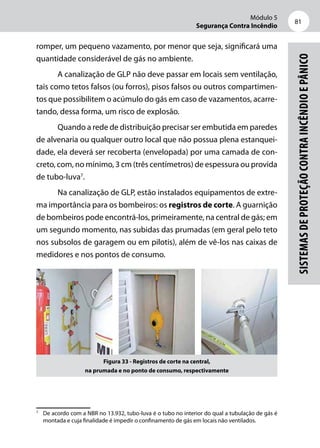 Módulo 5
Segurança Contra Incêndio
81
Sistemasdeproteçãocontraincêndioepânico
romper, um pequeno vazamento, por menor que seja, significará uma
quantidade considerável de gás no ambiente.
A canalização de GLP não deve passar em locais sem ventilação,
tais como tetos falsos (ou forros), pisos falsos ou outros compartimen-
tos que possibilitem o acúmulo do gás em caso de vazamentos, acarre-
tando, dessa forma, um risco de explosão.
Quando a rede de distribuição precisar ser embutida em paredes
de alvenaria ou qualquer outro local que não possua plena estanquei-
dade, ela deverá ser recoberta (envelopada) por uma camada de con-
creto, com, no mínimo, 3 cm (três centímetros) de espessura ou provida
de tubo-luva7
.
Na canalização de GLP, estão instalados equipamentos de extre-
ma importância para os bombeiros: os registros de corte. A guarnição
de bombeiros pode encontrá-los, primeiramente, na central de gás; em
um segundo momento, nas subidas das prumadas (em geral pelo teto
nos subsolos de garagem ou em pilotis), além de vê-los nas caixas de
medidores e nos pontos de consumo.
Figura 33 - Registros de corte na central,
na prumada e no ponto de consumo, respectivamente
7
	 De acordo com a NBR no 13.932, tubo-luva é o tubo no interior do qual a tubulação de gás é
montada e cuja finalidade é impedir o confinamento de gás em locais não ventilados.
 