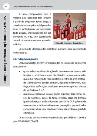 Corpo de Bombeiros Militar do Distrito Federal84
Sistemasdeproteçãocontraincêndioepânico
É fato comprovado que a
maioria dos incêndios tem origem
a partir de pequenos focos. Logo, o
uso do extintor é primordial para de-
belar os incêndios na sua fase inicial.
Toda pessoa, independente de ser
bombeiro ou não, tem capacidade
de utilizar corretamente o aparelho
extintor.
A forma de utilização dos extintores portáteis será apresentada
no Módulo 6.
4.6.1 Aspectos gerais
Alguns aspectos devem ser observados na instalação do sistema
de extintores:
•	 quando houver diversificação de risco em uma mesma edi-
ficação, os extintores serão distribuídos de modo a se ade-
quarem à natureza do risco existente dentro da área protegi-
da (combustíveis sólidos comuns, líquidos inflamáveis, etc).
Hoje, várias edificações já adotam a cobertura para as classes
de incêndio A, B e C;
•	 quando a edificação possuir riscos especiais tais como: ca-
sas de caldeiras, casas de força elétrica, casas de bomba,
queimadores, casas de máquinas, central de GLP, galerias de
transmissão e similares devem ser protegidos por unidades
extintoras extras, independentemente da proteção geral da
edificação.
A instalação dos extintores é normalizada pela NBR no
12.693 e
pela NT-03/2000 CBMDF.
Figura 36 - Exemplos de extintores
 