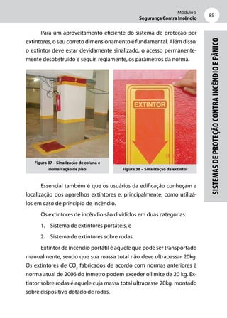 Módulo 5
Segurança Contra Incêndio
85
Sistemasdeproteçãocontraincêndioepânico
Para um aproveitamento eficiente do sistema de proteção por
extintores, o seu correto dimensionamento é fundamental. Além disso,
o extintor deve estar devidamente sinalizado, o acesso permanente-
mente desobstruído e seguir, regiamente, os parâmetros da norma.
Figura 37 – Sinalização de coluna e
demarcação de piso Figura 38 – Sinalização de extintor
Essencial também é que os usuários da edificação conheçam a
localização dos aparelhos extintores e, principalmente, como utilizá-­
los em caso de princípio de incêndio.
Os extintores de incêndio são divididos em duas categorias:
1.	 Sistema de extintores portáteis, e
2.	 Sistema de extintores sobre rodas.
Extintor de incêndio portátil é aquele que pode ser transportado
manualmente, sendo que sua massa total não deve ultrapassar 20kg.
Os extintores de CO2
fabricados de acordo com normas anteriores à
norma atual de 2006 do Inmetro podem exceder o limite de 20 kg. Ex-
tintor sobre rodas é aquele cuja massa total ultrapasse 20kg, montado
sobre dispositivo dotado de rodas.
 
