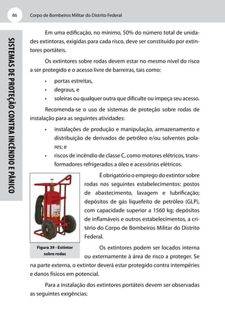 Corpo de Bombeiros Militar do Distrito Federal86
Sistemasdeproteçãocontraincêndioepânico
Em uma edificação, no mínimo, 50% do número total de unida-
des extintoras, exigidas para cada risco, deve ser constituído por extin-
tores portáteis.
Os extintores sobre rodas devem estar no mesmo nível do risco
a ser protegido e o acesso livre de barreiras, tais como:
•	 portas estreitas,
•	 degraus, e
•	 soleiras ou qualquer outra que dificulte ou impeça seu acesso.
Recomenda-se o uso de sistemas de proteção sobre rodas de
instalação para as seguintes atividades:
•	 instalações de produção e manipulação, armazenamento e
distribuição de derivados de petróleo e/ou solventes pola-
res; e
•	 riscos de incêndio de classe C, como motores elétricos, trans-
formadores refrigerados a óleo e acessórios elétricos.
Éobrigatóriooempregodoextintorsobre
rodas nos seguintes estabelecimentos: postos
de abastecimento, lavagem e lubrificação;
depósitos de gás liquefeito de petróleo (GLP),
com capacidade superior a 1560 kg; depósitos
de inflamáveis e outros estabelecimentos, a cri-
tério do Corpo de Bombeiros Militar do Distrito
Federal.
Os extintores podem ser locados interna
ou externamente à área de risco a proteger. Se
na parte externa, o extintor deverá estar protegido contra intempéries
e danos físicos em potencial.
Para a instalação dos extintores portáteis devem ser observadas
as seguintes exigências:
Figura 39 - Extintor
sobre rodas
 