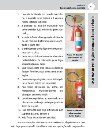Módulo 5
Segurança Contra Incêndio
87
Sistemasdeproteçãocontraincêndioepânico
1.	 quando for fixado em parede ou colu-
na, o suporte deve resistir a 3 vezes a
massa total do extintor;
2.	 a posição da alça de manuseio não
deve exceder 1,60 metro do piso aca-
bado;
3.	 a parte inferior deve guardar distância
de, no mínimo, 0,20 metro do piso aca-
bado (Figura 41);
4.	 o extintor não deve ficar em contato di-
reto com o piso;
5.	 deve ser posicionado em local onde a
probabilidade de bloqueio pelo fogo
seja pequena ou nula;
6.	 seja visível, para que todas as pessoas
fiquem familiarizadas com a sua locali-
zação;
7.	 permaneça protegido contra intempé-
ries e danos físicos em potencial;
8.	 não fique obstruído por pilhas de
mercadorias, matérias-primas ou
qualquer outro material;
9.	 posicionado próximo ao acesso do am-
biente que se deseja proteger (junto às
áreas de riscos);
10.	 sua remoção não seja dificultada por
suporte, base ou abrigo; e
11.	 não fique instalado em escadas.
Nas construções destinadas a armazéns ou depósitos em que
não haja processos de trabalho, a não ser operações de carga e des-
Figura 41 - Extintor
sobre suporte a
0,20m do piso
Figura 40 - Extintor
sobre suporte na
parede
 