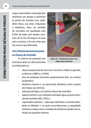 Corpo de Bombeiros Militar do Distrito Federal88
Sistemasdeproteçãocontraincêndioepânico
carga, é permitida a colocação dos
extintores em grupos e próximos
às portas de entrada e/ou saída.
Além disso, nas áreas industriais
e depósitos, deve ser pintado
de vermelho um quadrado com
0,70m de lado com bordas ama-
relas de 0,15m de largura no piso
sob o extintor, a fim de evitar que
seu acesso seja obstruído.
4.6.2 Dimensionamento para
as classes de incêndio
O sistema de proteção por
extintores deve ser dimensionado
considerando-se:
•	 classe ocupacional de risco (se o risco leve, médio ou grande,
conforme a NBR no 12.693);
•	 área de proteção (tamanho propriamente dito, em metros
quadrados);
•	 distância máxima a ser percorrida (distância entre usuário
até chegar ao extintor);
•	 natureza do fogo a ser extinto (classe de incêndio);
•	 agente extintor a ser utilizado (exemplo: água, pó para extin-
ção de incêndio ABC, CO2); e
•	 capacidade extintora – cabe aqui relembrar o conceito abor-
dado no Módulo 1, no qual, resumidamente, a capacidade
extintora é dada como a medida da eficiência (poder) de ex-
tinção do aparelho extintor.
Figura 42 – Sinalização de piso e de
coluna para extintores
 