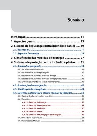Módulo 1
Comportamento do Fogo
9
Sumário
Introdução........................................................................11
1. Aspectos gerais............................................................13
2. Sistema de segurança contra incêndio e pânico.......19
2.1. Base legal................................................................................. 19
2.2. Aspectos funcionais................................................................. 23
3. Classificação das medidas de proteção.....................27
4. Sistemas de proteção contra incêndio e pânico........31
4.1. Saídas de emergência............................................................. 33
4.1.1 Escada não enclausurada.......................................................................................... 38
4.1.2 Escada enclausurada protegida.............................................................................. 39
4.1.3 Escada enclausurada à prova de fumaça............................................................. 40
4.1.4 Escada enclausurada à prova de fumaça pressurizada.................................. 43
4.1.5 Dimensionamento das saídas de emergência................................................... 45
4.2. Iluminação de emergência...................................................... 46
4.3. Sinalização de emergência..................................................... 49
4.4. Detecção automática e alarme manual de incêndio.............. 52
4.4.1 Central de alarme e painel repetidor.................................................................... 54
4.4.2 Detectores....................................................................................................................... 55
4.4.2.1 Detector de fumaça................................................................... 56
4.4.2.2 Detector de temperatura.......................................................... 59
4.4.2.3 Detector de chama.................................................................... 60
4.4.2.4 Detector linear........................................................................... 61
4.4.2.5 Detector de fumaça por amostragem....................................... 62
4.4.3 Avisadores audiovisuais............................................................................................. 64
4.4.4 Acionadores Manuais................................................................................................. 66
 
