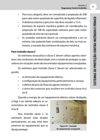 Módulo 5
Segurança Contra Incêndio
91
Sistemasdeproteçãocontraincêndioepânico
•	 Para essa categoria, deve ser considerada a proporção de 20B
para cada metro quadrado de superfície de líquido inflamável.
•	 A distância máxima a percorrer não deve exceder a 15 m.
•	 Extintores de espuma mecânica podem ser considerados na
proporção de 10B de capacidade extintora para cada metro
quadrado de área de risco pontual.
•	 As unidades extintoras devem ser correspondentes a um só
extintor, não podendo fazer combinações de dois ou mais ex-
tintores, a exceção dos extintores de espuma mecânica.
Para incêndio classe C
Os extintores necessários à classe C devem utilizar agentes extin-
tores não condutores de eletricidade, com o intuito de proteger os ope-
radores em situações onde são encontrados equipamentos energizados.
Os extintores para incêndio classe C devem ser selecionados se-
gundo:
•	 as dimensões do equipamento elétrico;
•	 a configuração do equipamento, particularmente a carcaça;
•	 o efetivo alcance do fluxo do agente extintor; e
•	 a soma dos materiais que resultem em incêndio classe A e/
ou B.
Quando a energia de um equipamento elétrico estiver desligada,
o fogo a ser extinto adquire as ca-
racterísticas de incêndios classe A
e/ou B.
Para incêndio classe C, os
extintores devem estar locados
pontualmente, ou seja, estar bem
próximos ao equipamento que se
deseja proteger.
Figura 43 – Exemplo
de equipamento energizado
 