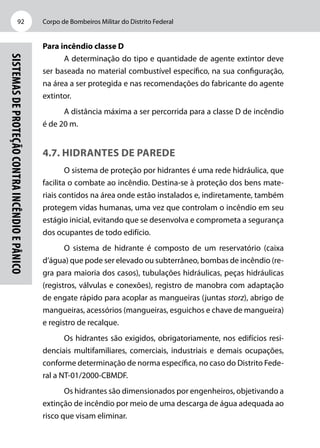 Corpo de Bombeiros Militar do Distrito Federal92
Sistemasdeproteçãocontraincêndioepânico
Para incêndio classe D
A determinação do tipo e quantidade de agente extintor deve
ser baseada no material combustível específico, na sua configuração,
na área a ser protegida e nas recomendações do fabricante do agente
extintor.
A distância máxima a ser percorrida para a classe D de incêndio
é de 20 m.
4.7. Hidrantes de parede
O sistema de proteção por hidrantes é uma rede hidráulica, que
facilita o combate ao incêndio. Destina-se à proteção dos bens mate-
riais contidos na área onde estão instalados e, indiretamente, também
protegem vidas humanas, uma vez que controlam o incêndio em seu
estágio inicial, evitando que se desenvolva e comprometa a segurança
dos ocupantes de todo edifício.
O sistema de hidrante é composto de um reservatório (caixa
d’água) que pode ser elevado ou subterrâneo, bombas de incêndio (re-
gra para maioria dos casos), tubulações hidráulicas, peças hidráulicas
(registros, válvulas e conexões), registro de manobra com adaptação
de engate rápido para acoplar as mangueiras (juntas storz), abrigo de
mangueiras, acessórios (mangueiras, esguichos e chave de mangueira)
e registro de recalque.
Os hidrantes são exigidos, obrigatoriamente, nos edifícios resi-
denciais multifamiliares, comerciais, industriais e demais ocupações,
conforme determinação de norma específica, no caso do Distrito Fede-
ral a NT-01/2000-CBMDF.
Os hidrantes são dimensionados por engenheiros, objetivando a
extinção de incêndio por meio de uma descarga de água adequada ao
risco que visam eliminar.
 