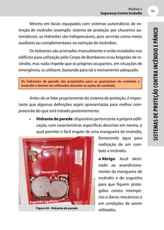 Módulo 5
Segurança Contra Incêndio
93
Sistemasdeproteçãocontraincêndioepânico
Mesmo em locais equipados com sistemas automáticos de ex-
tinção de incêndio (exemplo: sistema de proteção por chuveiros au-
tomáticos), os hidrantes são indispensáveis, pois servirão como meios
auxiliares ou complementares na extinção de incêndios.
Os hidrantes são acionados manualmente e estão instalados nos
edifícios para utilização pelo Corpo de Bombeiros e/ou brigadas de in-
cêndio, mas nada impede que os próprios ocupantes, em situações de
emergência, os utilizem, bastando para tal o treinamento adequado.
Os hidrantes de parede são projetados para as guarnições de combate a
incêndio e devem ser utilizados durante as ações de combate.
Antes de se falar propriamente do sistema de proteção, é impor-
tante que algumas definições sejam apresentadas para melhor com-
preensão do que será tratado posteriormente.
•	 Hidrante de parede: dispositivo pertencente à própria edifi-
cação, com características específicas descritas em norma, o
qual permite o fácil engate de uma mangueira de incêndio,
fornecendo água para
realização de um com-
bate a incêndio.
o	Abrigo: local desti-
nado ao acondiciona-
mento da mangueira de
incêndio e do esguicho
para que fiquem prote-
gidos contra intempé-
ries e danos mecânicos e
em condições de serem
utilizados.Figura 44 - Hidrante de parede
Mangueira
Esguicho agulheta
Registro globo
 